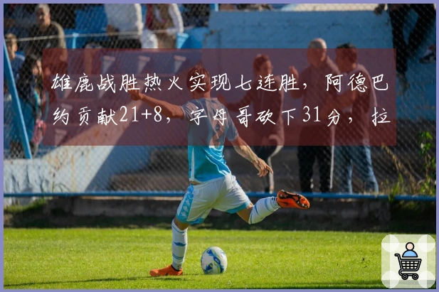 雄鹿战胜热火实现七连胜，阿德巴约贡献21+8，字母哥砍下31分，拉尔森录得28+6+6