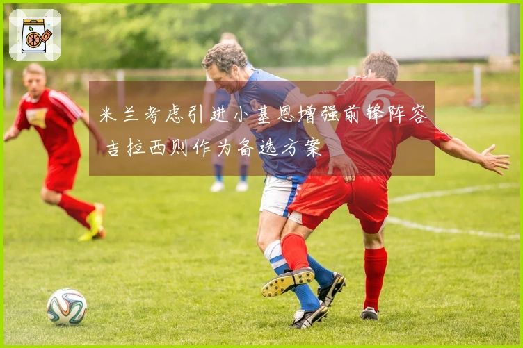 米兰考虑引进小基恩增强前锋阵容 吉拉西则作为备选方案