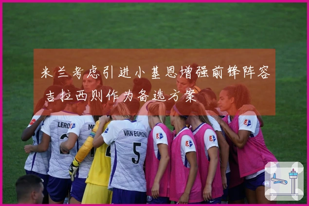 米兰考虑引进小基恩增强前锋阵容 吉拉西则作为备选方案