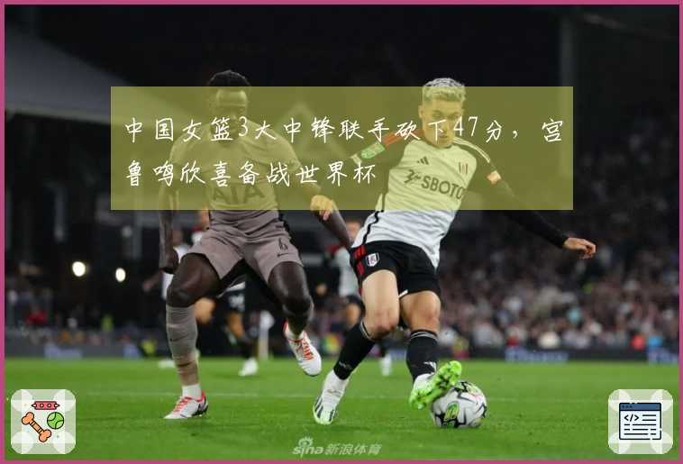 中国女篮3大中锋联手砍下47分，宫鲁鸣欣喜备战世界杯