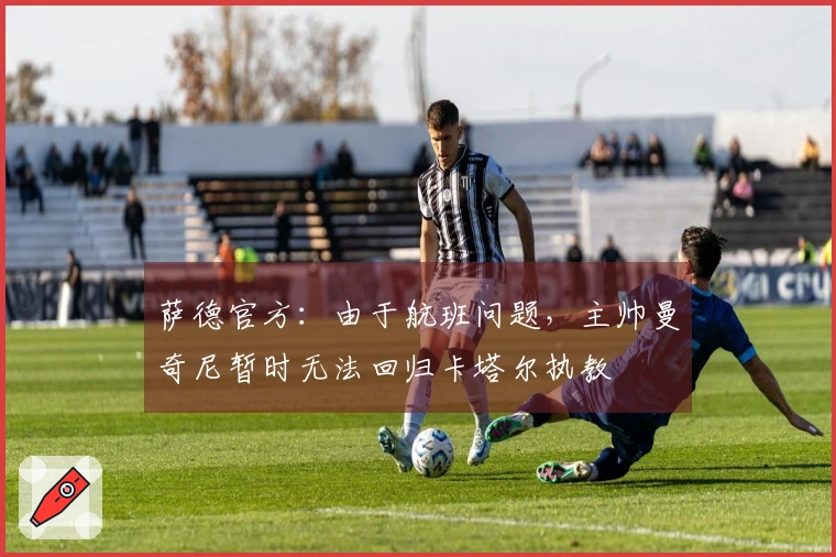 萨德官方：由于航班问题，主帅曼奇尼暂时无法回归卡塔尔执教