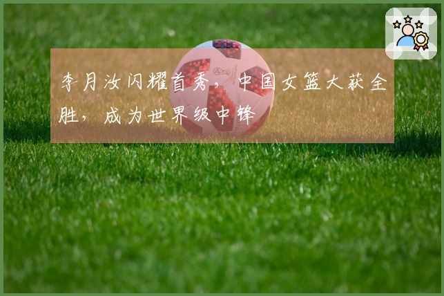 李月汝闪耀首秀，中国女篮大获全胜，成为世界级中锋
