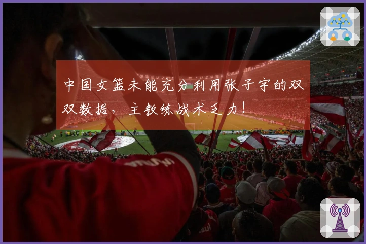 中国女篮未能充分利用张子宇的双双数据，主教练战术乏力！