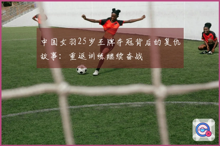 中国女羽25岁王牌夺冠背后的复仇故事：重返训练继续奋战