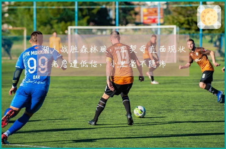 湖人战胜森林狼，东契奇直面现状，老詹遭低估，小里毫不隐讳