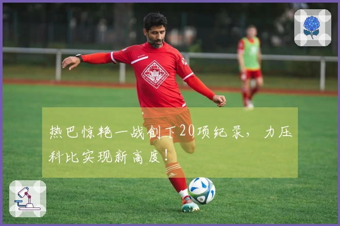 热巴惊艳一战创下20项纪录，力压科比实现新高度！