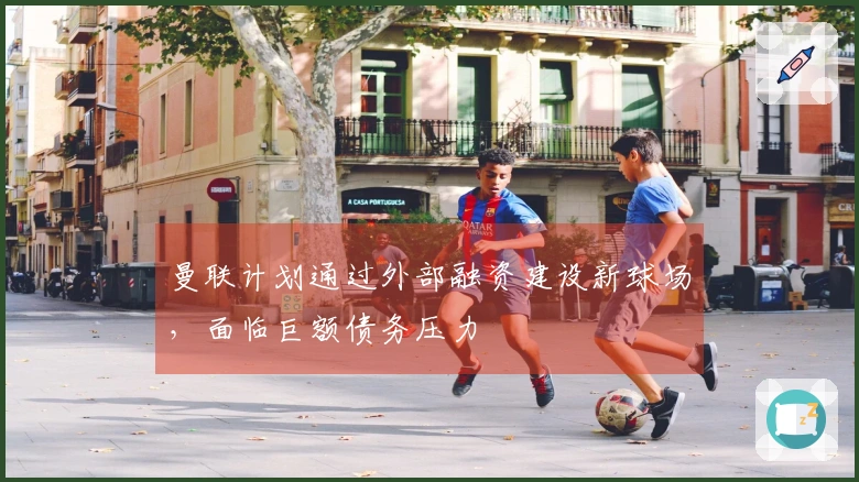 曼联计划通过外部融资建设新球场，面临巨额债务压力