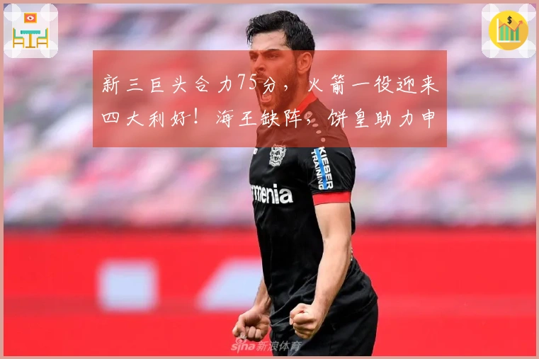 新三巨头合力75分，火箭一役迎来四大利好！海王缺阵，饼皇助力申京。