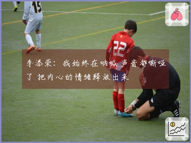 李添荣：我始终在呐喊 声音都嘶哑了 把内心的情绪释放出来