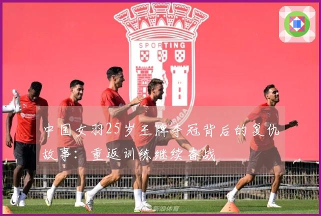 中国女羽25岁王牌夺冠背后的复仇故事：重返训练继续奋战