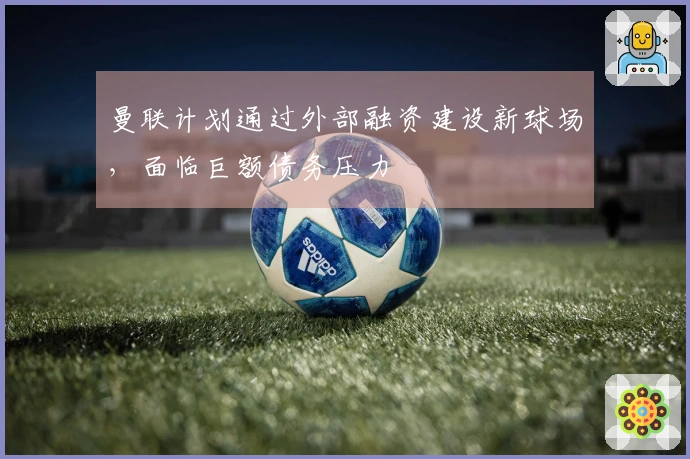 曼联计划通过外部融资建设新球场，面临巨额债务压力