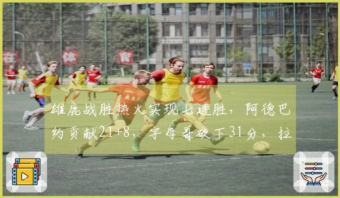 雄鹿战胜热火实现七连胜，阿德巴约贡献21+8，字母哥砍下31分，拉尔森录得28+6+6