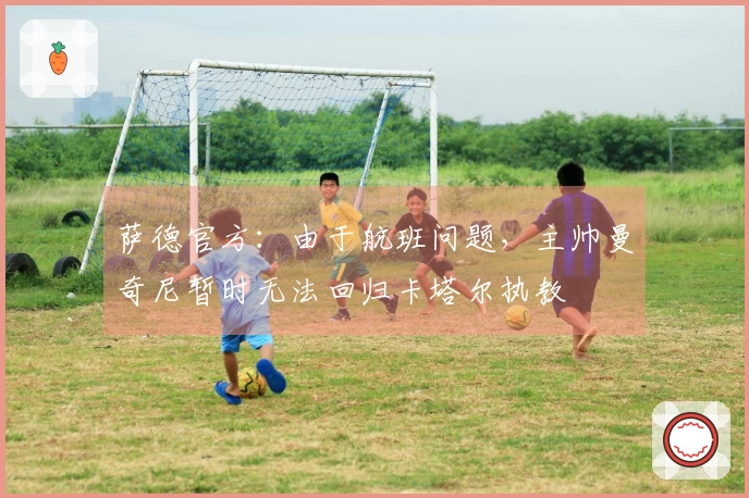 萨德官方：由于航班问题，主帅曼奇尼暂时无法回归卡塔尔执教