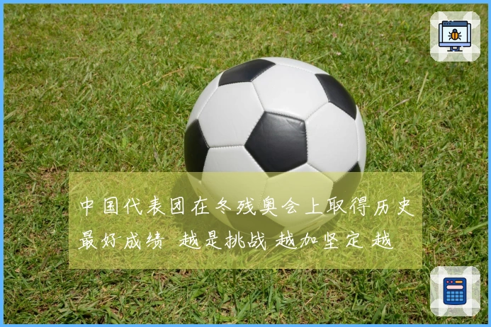 中国代表团在冬残奥会上取得历史最好成绩  越是挑战 越加坚定 越加辉煌