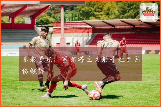 竞彩资讯：塞尔塔主力射手杜兰因伤缺阵