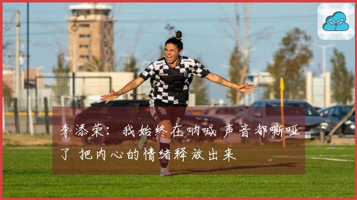 李添荣：我始终在呐喊 声音都嘶哑了 把内心的情绪释放出来