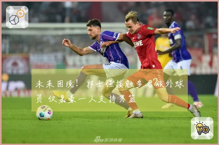 未来困境！郭士强接触多名旅外球员 仅嘉豪一人支持男篮