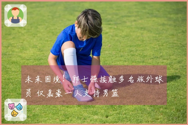 未来困境！郭士强接触多名旅外球员 仅嘉豪一人支持男篮